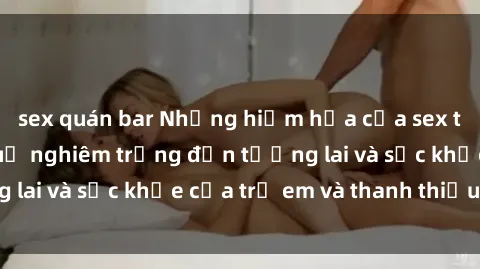 sex quán bar Những hiểm họa của sex thiếu niên: Hậu quả nghiêm trọng đến tương lai và sức khỏe của trẻ em và thanh thiếu niên.