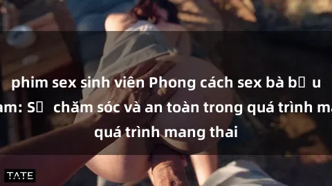 phim sex sinh viên Phong cách sex bà bầu Việt Nam: Sự chăm sóc và an toàn trong quá trình mang thai