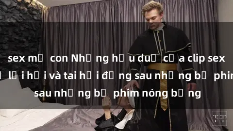 sex mẹ con Những hậu duệ của clip sex đình đám: Sự lợi hại và tai hại đằng sau những bộ phim nóng bỏng