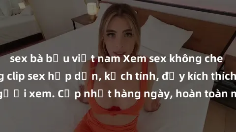 sex bà bầu việt nam Xem sex không che miễn phí - Những clip sex hấp dẫn, kịch tính, đầy kích thích cho người xem. Cập nhật hàng ngày, hoàn toàn miễn phí, độ phân giải cao.