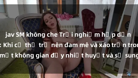jav SM không che Trải nghiệm hấp dẫn của sex tập thể: Khi cơ thể trở nên đam mê và xáo trộn trong một không gian đầy nhiệt huyết và sự sung sướng đầy ấn tượng.
