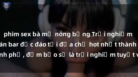 phim sex bà mẹ nóng bỏng Trải nghiệm không gian sex quán bar độc đáo tại địa chỉ hot nhất thành phố, đảm bảo sẽ là trải nghiệm tuyệt vời không thể bỏ lỡ!