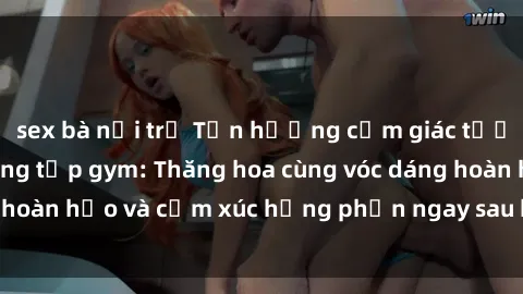 sex bà nội trợ Tận hưởng cảm giác tươi mới với sex phòng tập gym: Thăng hoa cùng vóc dáng hoàn hảo và cảm xúc hưng phấn ngay sau buổi tập luyện!
