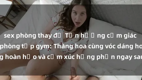 sex phòng thay đồ Tận hưởng cảm giác tươi mới với sex phòng tập gym: Thăng hoa cùng vóc dáng hoàn hảo và cảm xúc hưng phấn ngay sau buổi tập luyện!