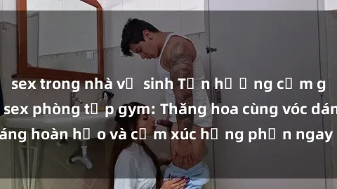 sex trong nhà vệ sinh Tận hưởng cảm giác tươi mới với sex phòng tập gym: Thăng hoa cùng vóc dáng hoàn hảo và cảm xúc hưng phấn ngay sau buổi tập luyện!