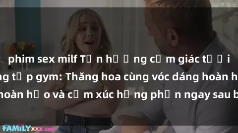 phim sex milf Tận hưởng cảm giác tươi mới với sex phòng tập gym: Thăng hoa cùng vóc dáng hoàn hảo và cảm xúc hưng phấn ngay sau buổi tập luyện!