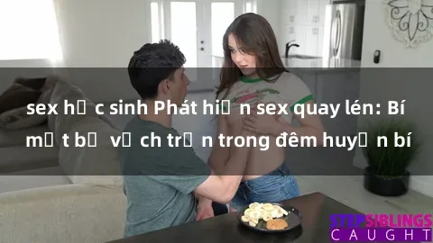 sex học sinh Phát hiện sex quay lén: Bí mật bị vạch trần trong đêm huyền bí