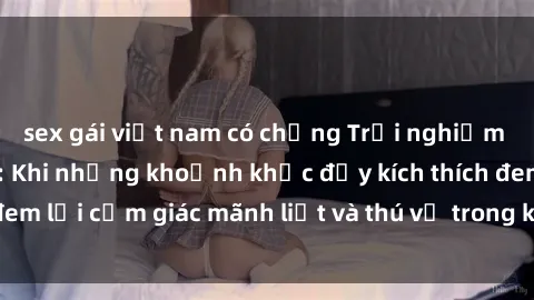 sex gái việt nam có chồng Trải nghiệm sex phòng thay đồ: Khi những khoảnh khắc đầy kích thích đem lại cảm giác mãnh liệt và thú vị trong không gian hẹp hòi.