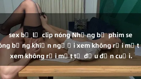 sex bị lộ clip nóng Những bộ phim sex Nga gợi cảm, nóng bỏng khiến người xem không rời mắt từ đầu đến cuối.