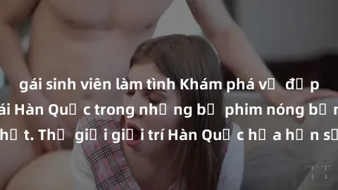 gái sinh viên làm tình Khám phá vẻ đẹp quyến rũ của sex gái Hàn Quốc trong những bộ phim nóng bỏng và hấp dẫn nhất. Thế giới giải trí Hàn Quốc hứa hẹn sẽ là nơi đem lại những trải nghiệm đầy kích thíc