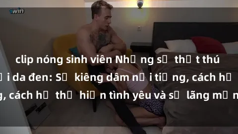clip nóng sinh viên Những sự thật thú vị về sex ở người da đen: Sự kiêng dâm nổi tiếng, cách họ thể hiện tình yêu và sự lãng mạn đặc biệt