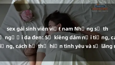 sex gái sinh viên việt nam Những sự thật thú vị về sex ở người da đen: Sự kiêng dâm nổi tiếng, cách họ thể hiện tình yêu và sự lãng mạn đặc biệt
