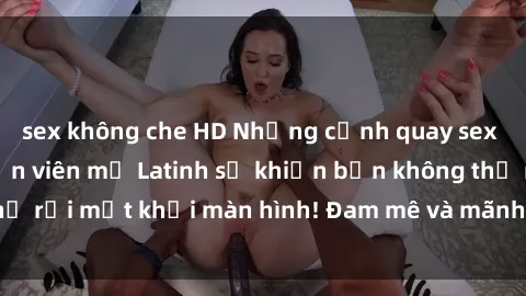 sex không che HD Những cảnh quay sex nóng bỏng với diễn viên mỹ Latinh sẽ khiến bạn không thể rời mắt khỏi màn hình! Đam mê và mãnh liệt, đầy cuốn hút!