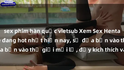 sex phim hàn quốc vietsub Xem Sex Hentai Vietsub không che đang hot nhất hiện nay, sẽ đưa bạn vào thế giới mới lạ, đầy kích thích và hứng thú.