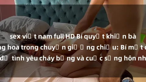 sex việt nam full HD Bí quyết khiến bà mẹ Việt Nam thăng hoa trong chuyện giường chiếu: Bí mật để tình yêu cháy bỏng và cuộc sống hôn nhân thêm sung sướng.