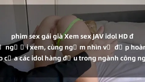 phim sex gái già Xem sex JAV idol HD để thỏa mãn khẩu vị người xem, cùng ngắm nhìn vẻ đẹp hoàn hảo của các idol hàng đầu trong ngành công nghiệp giải trí ủàiện nay.