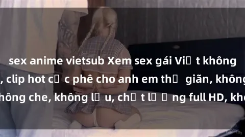 sex anime vietsub Xem sex gái Việt không che tại nhà nghỉ, clip hot cực phê cho anh em thư giãn, không che, không lậu, chất lượng full HD, không che, mới nhất.