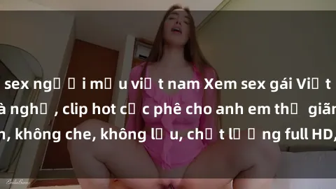 sex người mẫu việt nam Xem sex gái Việt không che tại nhà nghỉ, clip hot cực phê cho anh em thư giãn, không che, không lậu, chất lượng full HD, không che, mới nhất.