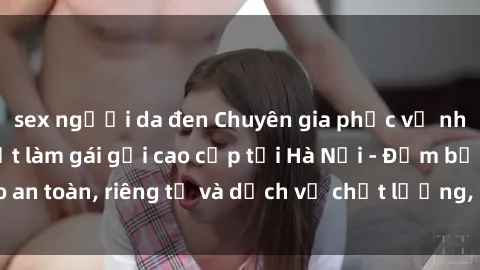 sex người da đen Chuyên gia phục vụ nhu cầu sex gái Việt làm gái gọi cao cấp tại Hà Nội - Đảm bảo an toàn, riêng tư và dịch vụ chất lượng, hãy trải nghiệm ngay!
