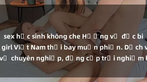 sex học sinh không che Hương vị đặc biệt với sex gái call girl Việt Nam thổi bay muộn phiền. Dịch vụ chuyên nghiệp, đẳng cấp trải nghiệm khó quên. Đặt lịch ngay!