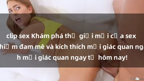 clip sex Khám phá thế giới mới của sex online: trải nghiệm đam mê và kích thích mọi giác quan ngay từ hôm nay!