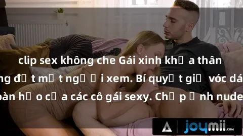 clip sex không che Gái xinh khỏa thân khoe dáng nóng bỏng đốt mắt người xem. Bí quyết giữ vóc dáng hoàn hảo của các cô gái sexy. Chụp ảnh nude tự tin không sợ lộ hàng.