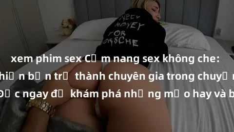 xem phim sex Cẩm nang sex không che: Những bí quyết khiến bạn trở thành chuyên gia trong chuyện ấy! Đọc ngay để khám phá những mẹo hay và bí quyết tình dục không che.