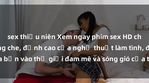 sex thiếu niên Xem ngay phim sex HD chất lượng cao không che, đỉnh cao của nghệ thuật làm tình, đưa bạn vào thế giới đam mê và sóng gió của tình yêu không giới hạn.