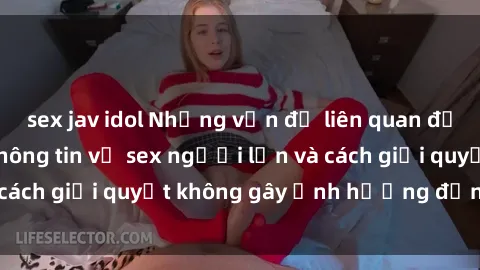 sex jav idol Những vấn đề liên quan đến việc tiếp cận thông tin về sex người lớn và cách giải quyết không gây ảnh hưởng đến trẻ em