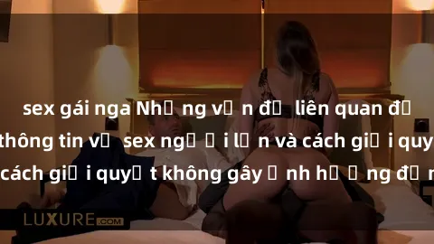 sex gái nga Những vấn đề liên quan đến việc tiếp cận thông tin về sex người lớn và cách giải quyết không gây ảnh hưởng đến trẻ em