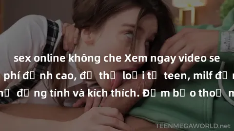 sex online không che Xem ngay video sex không che miễn phí đỉnh cao, đủ thể loại từ teen, milf đến các cảnh quan hệ đồng tính và kích thích. Đảm bảo thoả mãn mọi khả năng kích thích của bạn!