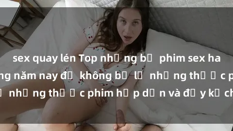 sex quay lén Top những bộ phim sex hay nhất nên xem trong năm nay để không bỏ lỡ những thước phim hấp dẫn và đầy kịch tính.