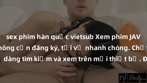 sex phim hàn quốc vietsub Xem phim JAV online miễn phí không cần đăng ký, tải về nhanh chóng. Chất lượng HD, dễ dàng tìm kiếm và xem trên mọi thiết bị. Đặc biệt, không quảng cáo làm phiền.