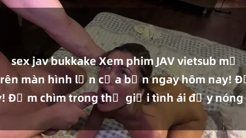 sex jav bukkake Xem phim JAV vietsub mới nhất và hấp dẫn trên màn hình lớn của bạn ngay hôm nay! Đắm chìm trong thế giới tình ái đầy nóng bỏng và kích thích.