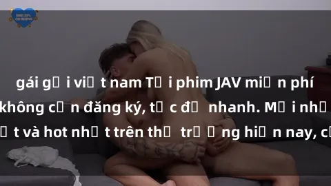 gái gọi việt nam Tải phim JAV miễn phí chất lượng cao, không cần đăng ký, tốc độ nhanh. Mới nhất và hot nhất trên thị trường hiện nay, cập nhật hàng ngày.
