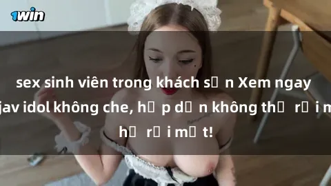 sex sinh viên trong khách sạn Xem ngay top jav idol không che, hấp dẫn không thể rời mắt!