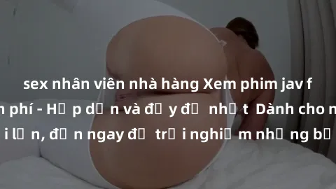 sex nhân viên nhà hàng Xem phim jav full HD online miễn phí - Hấp dẫn và đầy đủ nhất  Dành cho người lớn, đến ngay để trải nghiệm những bộ phim hấp dẫn và hấp dẫn.