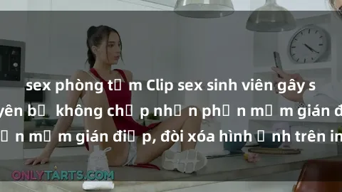 sex phòng tắm Clip sex sinh viên gây sốt mạng xã hội: Tuyên bố không chấp nhận phần mềm gián điệp, đòi xóa hình ảnh trên internet
