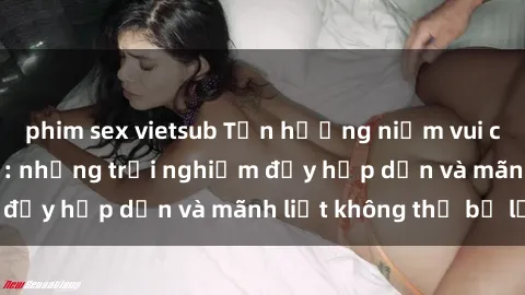 phim sex vietsub Tận hưởng niềm vui của sex với gái trẻ: những trải nghiệm đầy hấp dẫn và mãnh liệt không thể bỏ lỡ