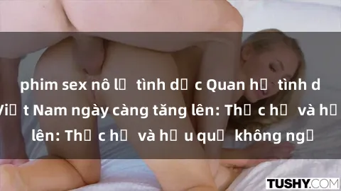 phim sex nô lệ tình dục Quan hệ tình dục của nữ sinh Việt Nam ngày càng tăng lên: Thực hư và hậu quả không ngờ