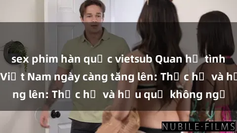 sex phim hàn quốc vietsub Quan hệ tình dục của nữ sinh Việt Nam ngày càng tăng lên: Thực hư và hậu quả không ngờ
