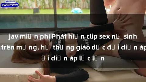 jav miễn phí Phát hiện clip sex nữ sinh gây sốc trên mạng, hệ thống giáo dục đối diện áp lực lớn