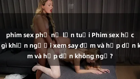 phim sex phụ nữ lớn tuổi Phim sex học sinh: Điều gì khiến người xem say đắm và hấp dẫn không ngờ?