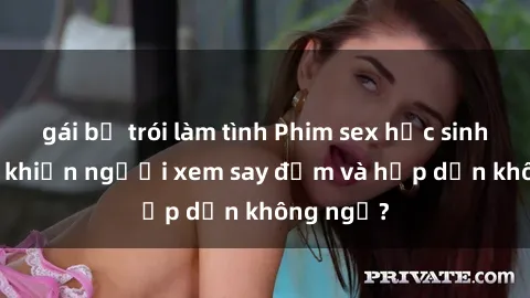 gái bị trói làm tình Phim sex học sinh: Điều gì khiến người xem say đắm và hấp dẫn không ngờ?