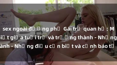sex ngoài đường phố Gái trẻ quan hệ: Mối quan hệ khác biệt giữa tuổi trẻ và trưởng thành - Những điều cần biết và cảnh báo từ chuyên gia