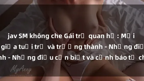 jav SM không che Gái trẻ quan hệ: Mối quan hệ khác biệt giữa tuổi trẻ và trưởng thành - Những điều cần biết và cảnh báo từ chuyên gia