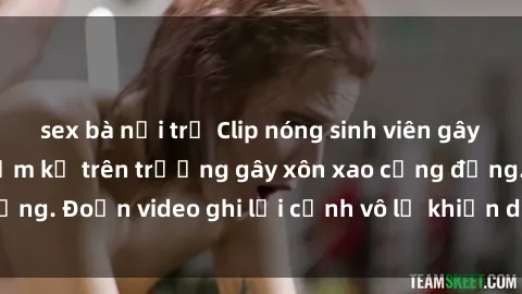sex bà nội trợ Clip nóng sinh viên gây sốc: Hành động cấm kỵ trên trường gây xôn xao cộng đồng. Đoạn video ghi lại cảnh vô lễ khiến dư luận bức xúc.