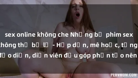 sex online không che Những bộ phim sex gái già đỉnh cao không thể bỏ lỡ - Hấp dẫn, mê hoặc, từng đạo diễn, diễn viên đều góp phần tạo nên sự hấp dẫn, kích thích.