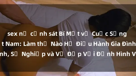 sex nữ cảnh sát Bí Mật về Cuộc Sống Của Các MILF Việt Nam: Làm thế Nào Họ Điều Hành Gia Đình, Sự Nghiệp và Vẻ Đẹp Với Định Hình Văn Hóa Đương Đại