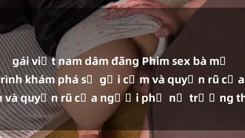 gái việt nam dâm đãng Phim sex bà mẹ nóng bỏng: Hành trình khám phá sự gợi cảm và quyến rũ của người phụ nữ trưởng thành.